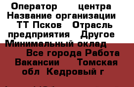 Оператор Call-центра › Название организации ­ ТТ-Псков › Отрасль предприятия ­ Другое › Минимальный оклад ­ 17 000 - Все города Работа » Вакансии   . Томская обл.,Кедровый г.